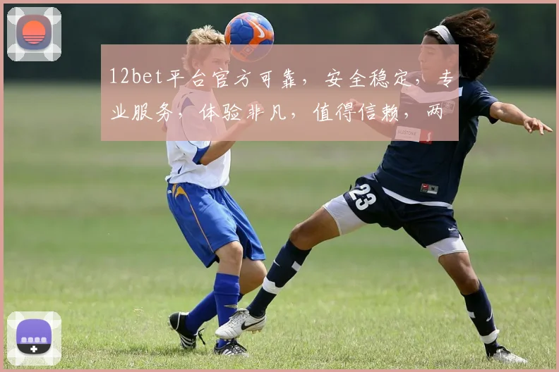 12bet平台官方可靠，安全稳定，专业服务，体验非凡，值得信赖，两大亮点不容错过